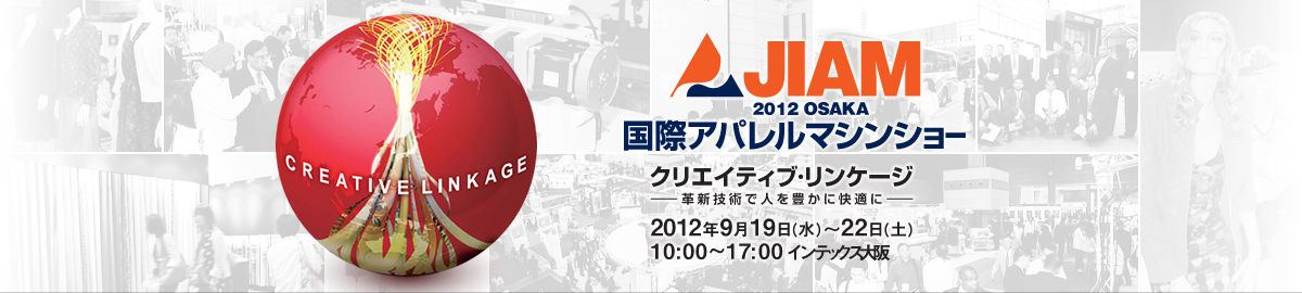 JIAM2012 OSAKA 国際アパレルマシンショー　革新技術で人を豊かに快適にクリエイティブ・リンケージ　2012年 9月19日(水)～22日(土)　10：00～17：00（最終日は16：00まで） インテックス大阪 主催：社団法人日本縫製機械工業会（JASMA） 特別開催協力：社団法人大阪国際見本市委員会（OITFC）